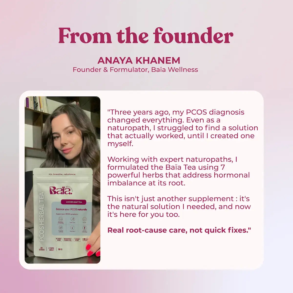 Anaya Khanem, Founder and Formulator of Baia Wellness. As a naturopath diagnosed with PCOS, she created this tea blend using 7 powerful herbs to address hormonal imbalance at its root cause. Real root-cause care, not quick fixes.