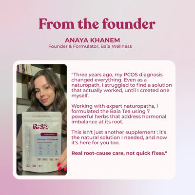 Anaya Khanem, Founder and Formulator of Baia Wellness. As a naturopath diagnosed with PCOS, she created this tea blend using 7 powerful herbs to address hormonal imbalance at its root cause. Real root-cause care, not quick fixes.